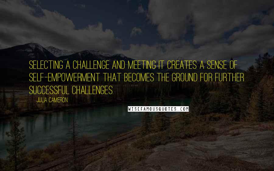 Julia Cameron Quotes: Selecting a challenge and meeting it creates a sense of self-empowerment that becomes the ground for further successful challenges.