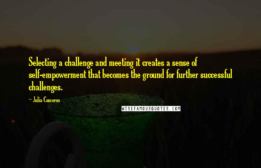 Julia Cameron Quotes: Selecting a challenge and meeting it creates a sense of self-empowerment that becomes the ground for further successful challenges.