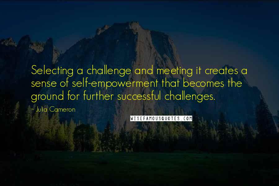 Julia Cameron Quotes: Selecting a challenge and meeting it creates a sense of self-empowerment that becomes the ground for further successful challenges.