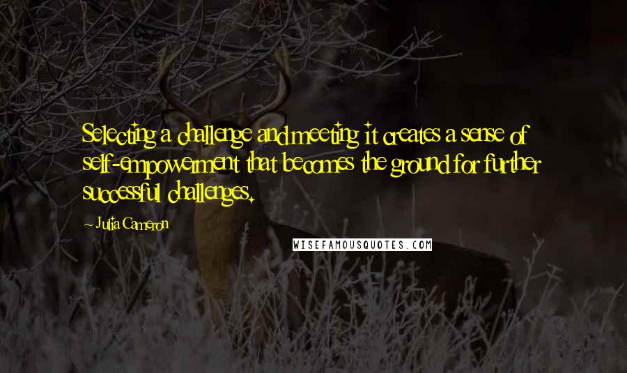 Julia Cameron Quotes: Selecting a challenge and meeting it creates a sense of self-empowerment that becomes the ground for further successful challenges.