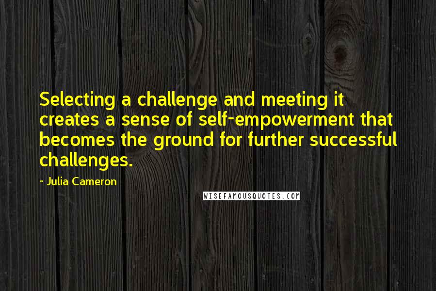 Julia Cameron Quotes: Selecting a challenge and meeting it creates a sense of self-empowerment that becomes the ground for further successful challenges.