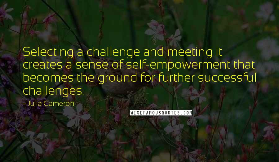 Julia Cameron Quotes: Selecting a challenge and meeting it creates a sense of self-empowerment that becomes the ground for further successful challenges.