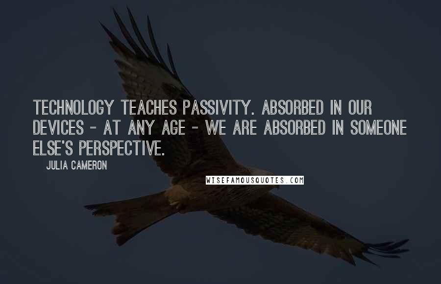 Julia Cameron Quotes: Technology teaches passivity. Absorbed in our devices - at any age - we are absorbed in someone else's perspective.