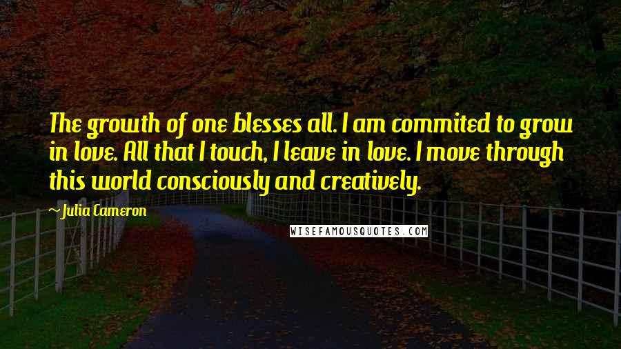 Julia Cameron Quotes: The growth of one blesses all. I am commited to grow in love. All that I touch, I leave in love. I move through this world consciously and creatively.