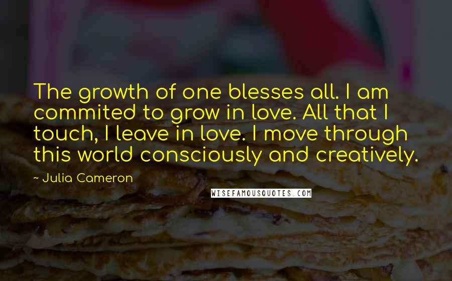 Julia Cameron Quotes: The growth of one blesses all. I am commited to grow in love. All that I touch, I leave in love. I move through this world consciously and creatively.