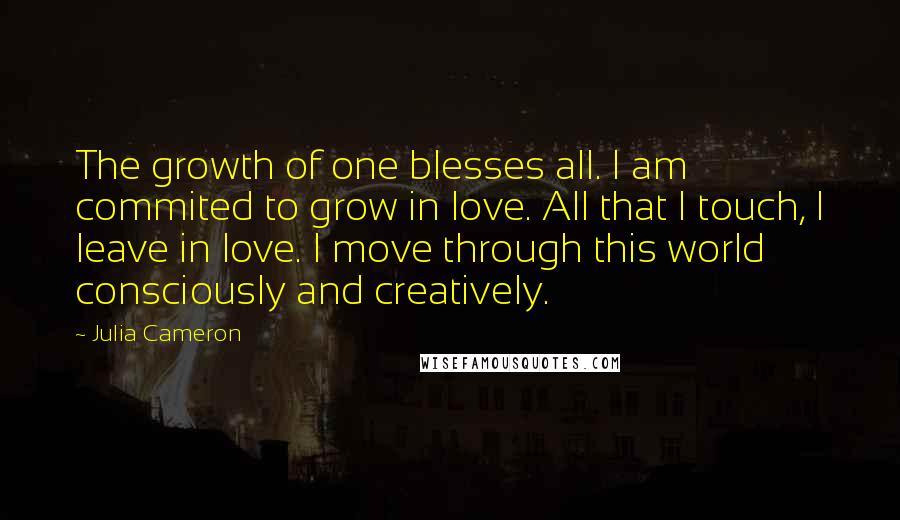 Julia Cameron Quotes: The growth of one blesses all. I am commited to grow in love. All that I touch, I leave in love. I move through this world consciously and creatively.