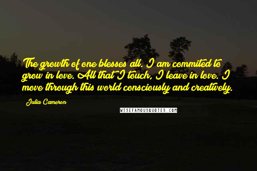 Julia Cameron Quotes: The growth of one blesses all. I am commited to grow in love. All that I touch, I leave in love. I move through this world consciously and creatively.