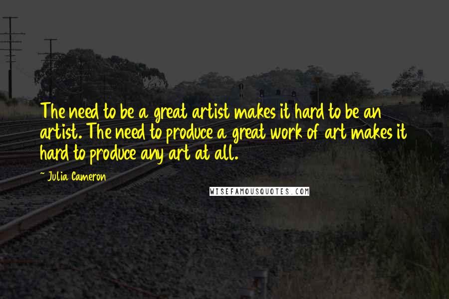 Julia Cameron Quotes: The need to be a great artist makes it hard to be an artist. The need to produce a great work of art makes it hard to produce any art at all.