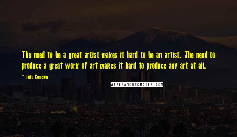 Julia Cameron Quotes: The need to be a great artist makes it hard to be an artist. The need to produce a great work of art makes it hard to produce any art at all.