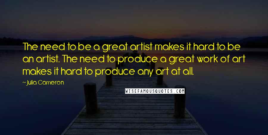 Julia Cameron Quotes: The need to be a great artist makes it hard to be an artist. The need to produce a great work of art makes it hard to produce any art at all.