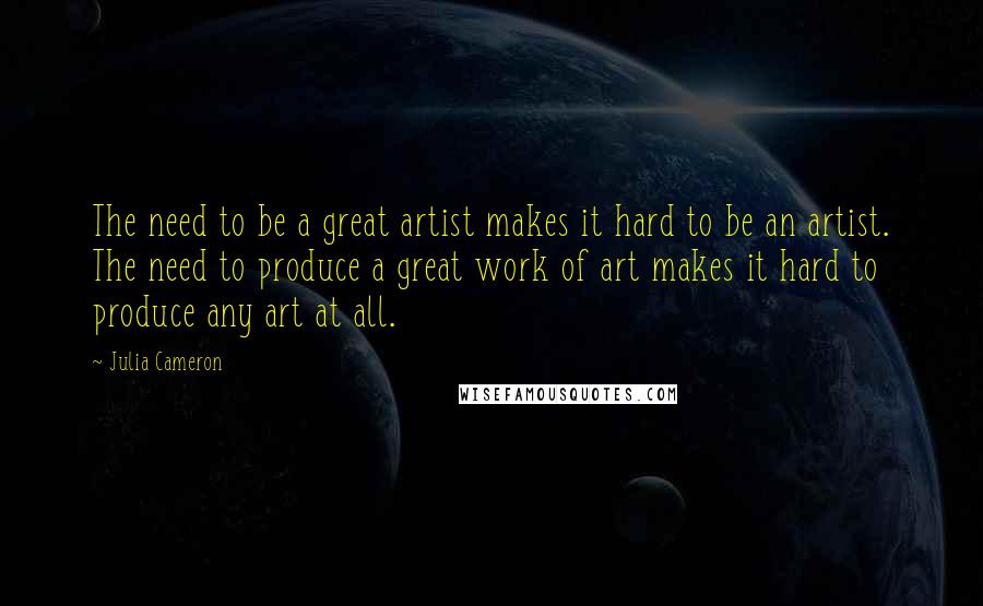 Julia Cameron Quotes: The need to be a great artist makes it hard to be an artist. The need to produce a great work of art makes it hard to produce any art at all.