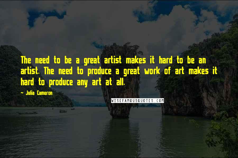 Julia Cameron Quotes: The need to be a great artist makes it hard to be an artist. The need to produce a great work of art makes it hard to produce any art at all.