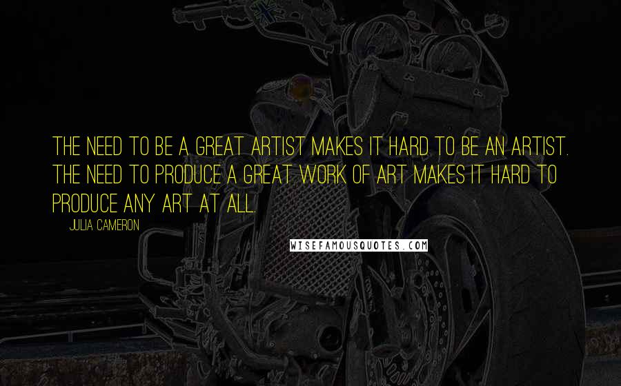 Julia Cameron Quotes: The need to be a great artist makes it hard to be an artist. The need to produce a great work of art makes it hard to produce any art at all.