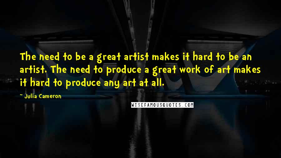 Julia Cameron Quotes: The need to be a great artist makes it hard to be an artist. The need to produce a great work of art makes it hard to produce any art at all.