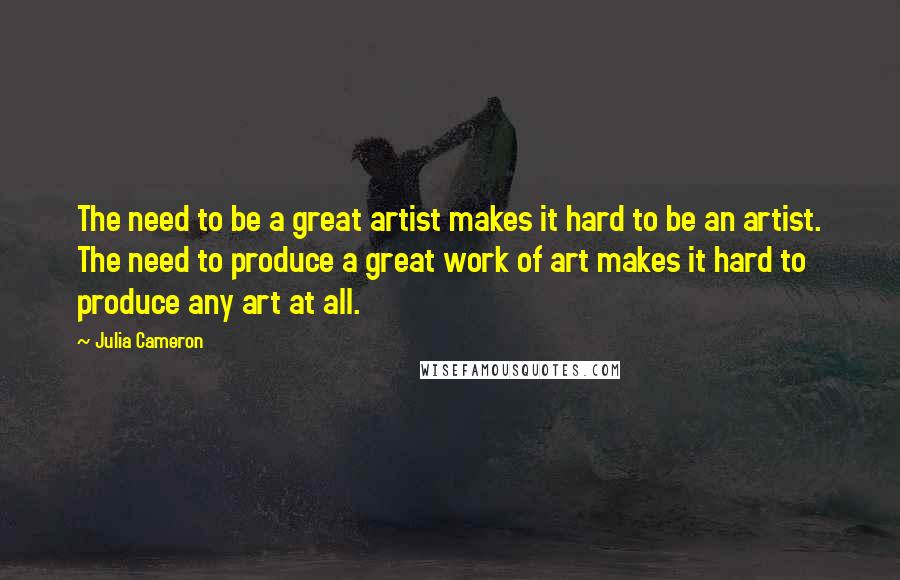 Julia Cameron Quotes: The need to be a great artist makes it hard to be an artist. The need to produce a great work of art makes it hard to produce any art at all.