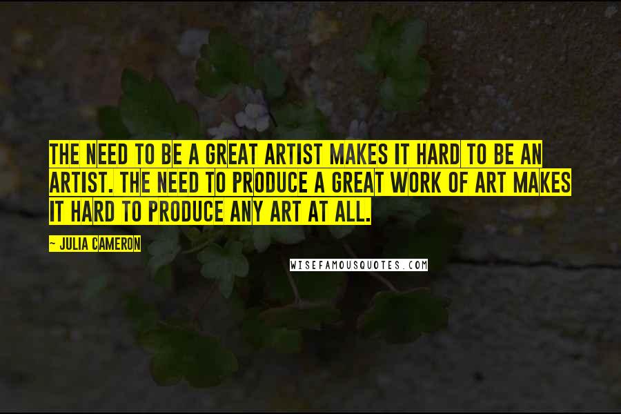 Julia Cameron Quotes: The need to be a great artist makes it hard to be an artist. The need to produce a great work of art makes it hard to produce any art at all.