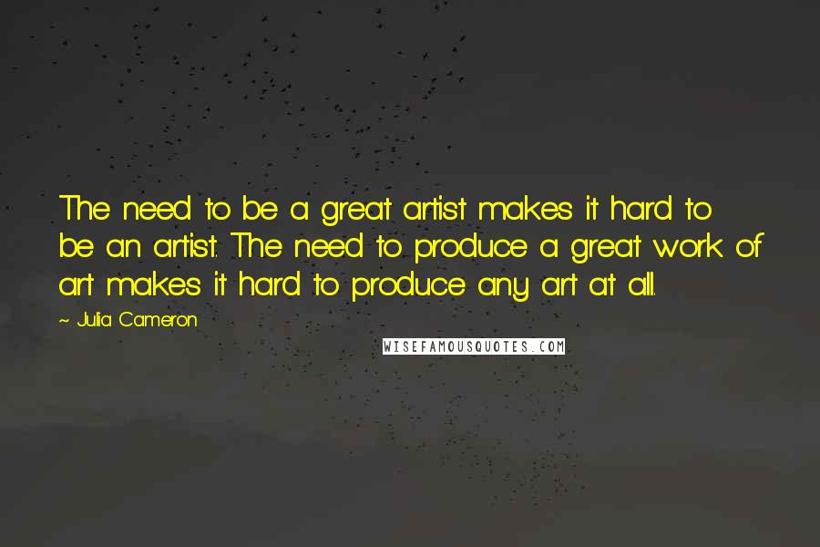 Julia Cameron Quotes: The need to be a great artist makes it hard to be an artist. The need to produce a great work of art makes it hard to produce any art at all.