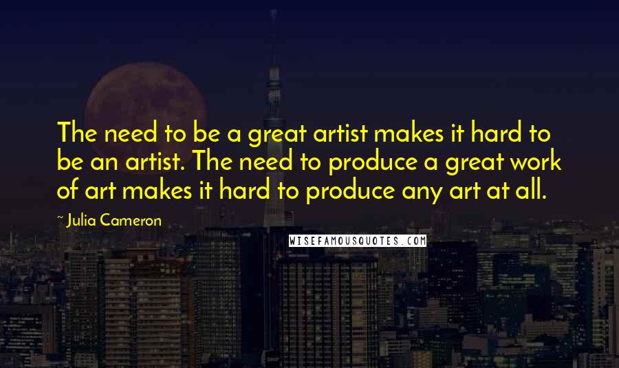 Julia Cameron Quotes: The need to be a great artist makes it hard to be an artist. The need to produce a great work of art makes it hard to produce any art at all.