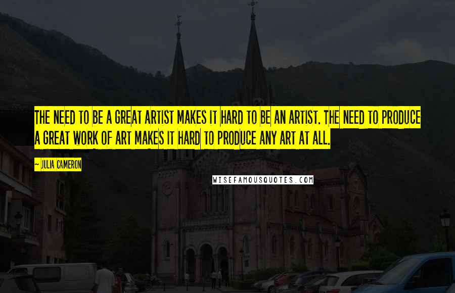 Julia Cameron Quotes: The need to be a great artist makes it hard to be an artist. The need to produce a great work of art makes it hard to produce any art at all.