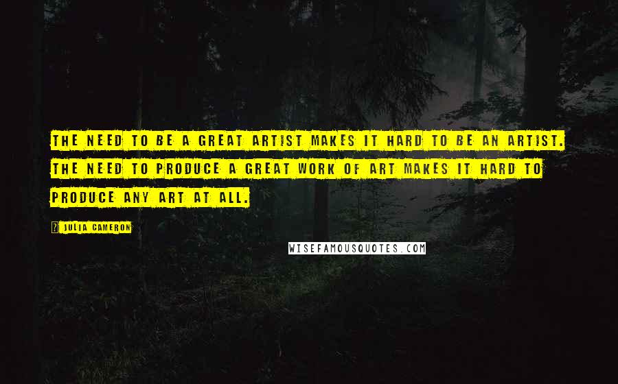 Julia Cameron Quotes: The need to be a great artist makes it hard to be an artist. The need to produce a great work of art makes it hard to produce any art at all.