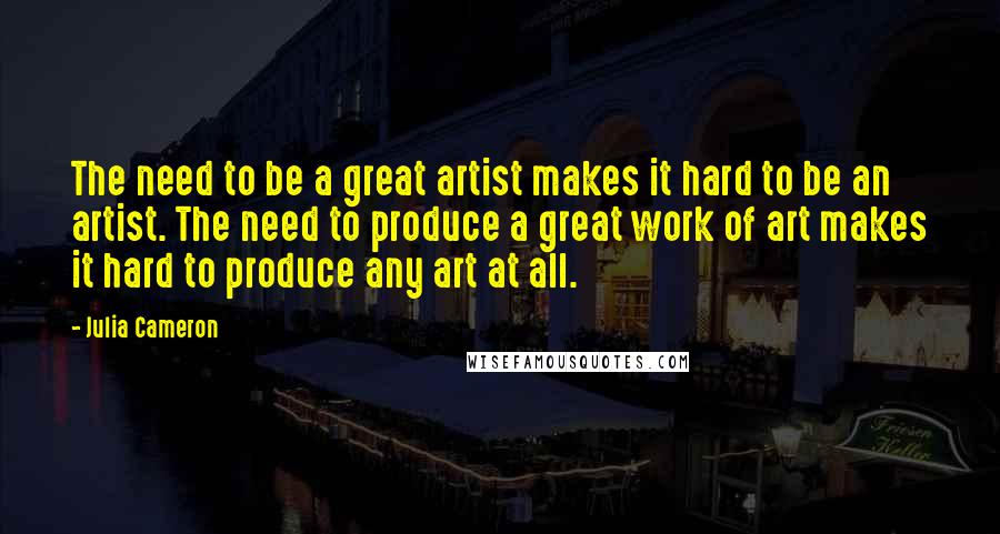 Julia Cameron Quotes: The need to be a great artist makes it hard to be an artist. The need to produce a great work of art makes it hard to produce any art at all.