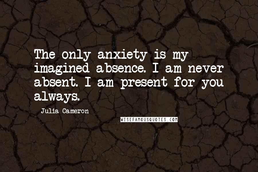 Julia Cameron Quotes: The only anxiety is my imagined absence. I am never absent. I am present for you always.