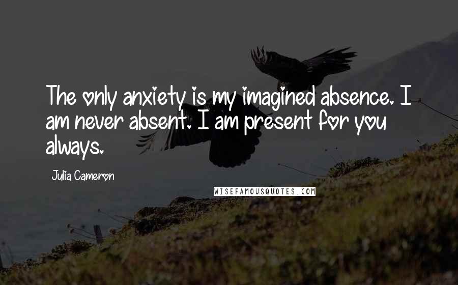 Julia Cameron Quotes: The only anxiety is my imagined absence. I am never absent. I am present for you always.