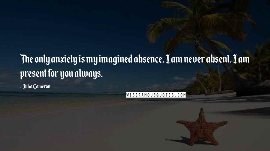 Julia Cameron Quotes: The only anxiety is my imagined absence. I am never absent. I am present for you always.