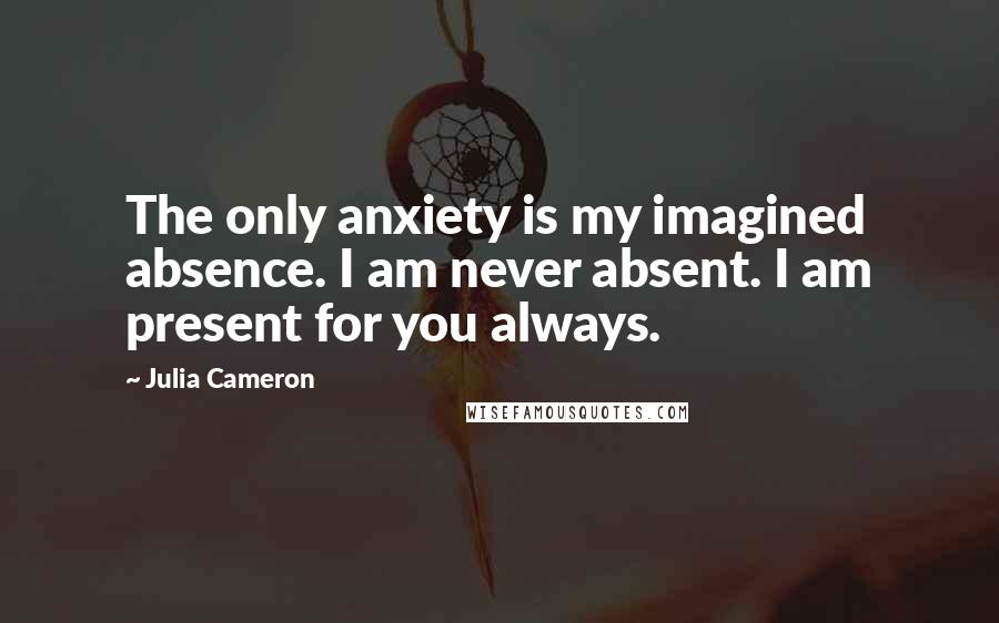 Julia Cameron Quotes: The only anxiety is my imagined absence. I am never absent. I am present for you always.