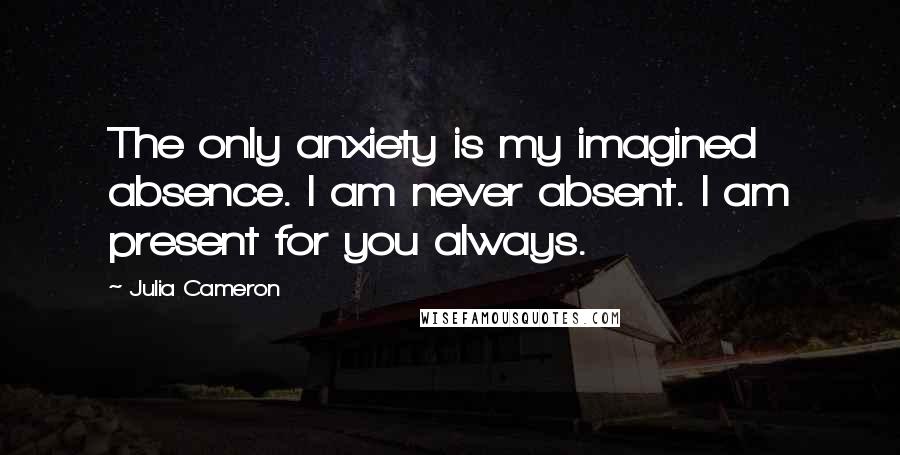 Julia Cameron Quotes: The only anxiety is my imagined absence. I am never absent. I am present for you always.