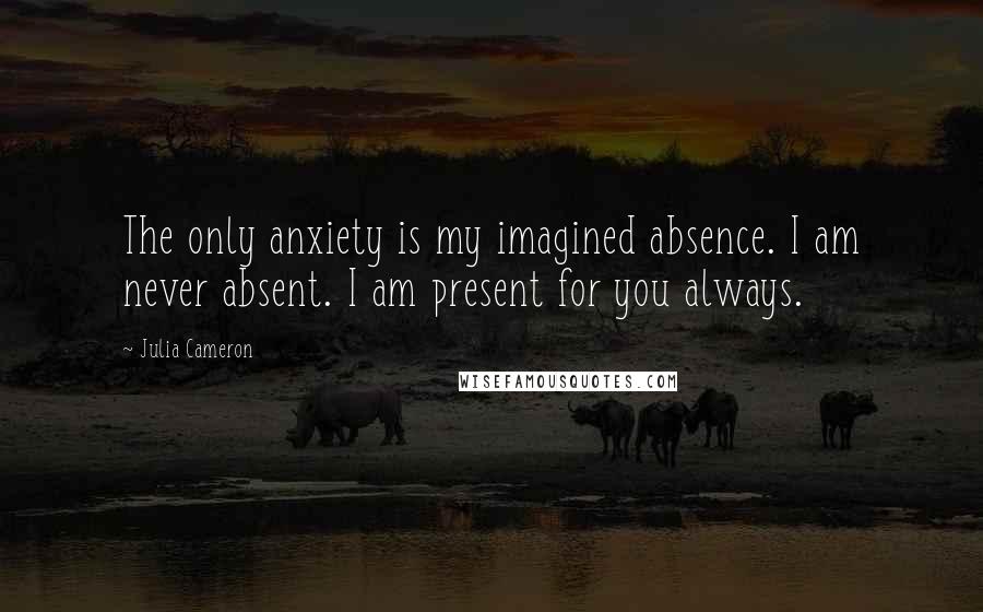 Julia Cameron Quotes: The only anxiety is my imagined absence. I am never absent. I am present for you always.