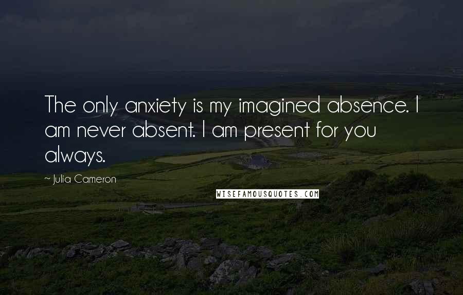 Julia Cameron Quotes: The only anxiety is my imagined absence. I am never absent. I am present for you always.