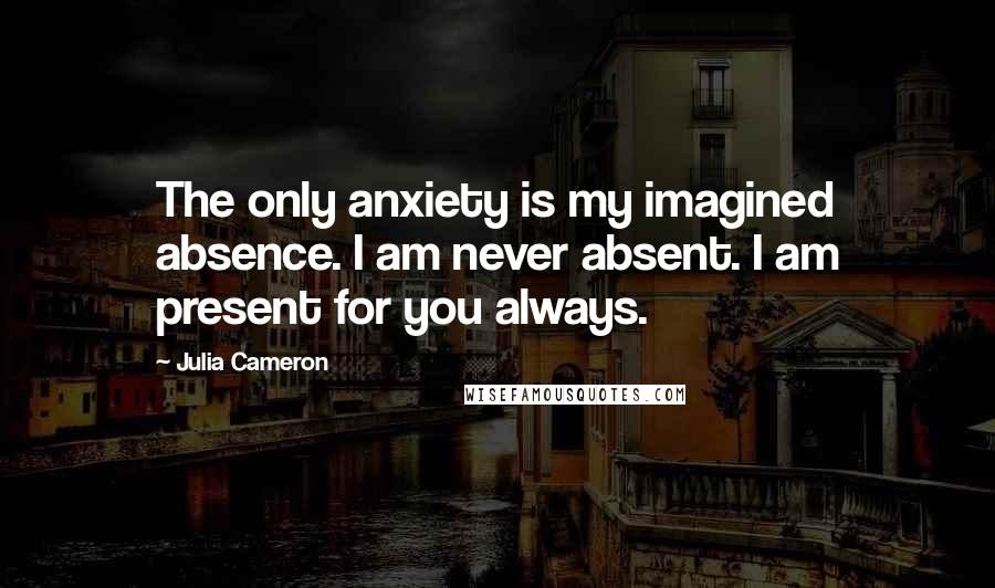 Julia Cameron Quotes: The only anxiety is my imagined absence. I am never absent. I am present for you always.