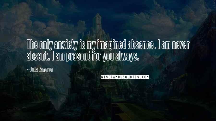 Julia Cameron Quotes: The only anxiety is my imagined absence. I am never absent. I am present for you always.