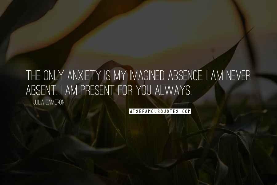 Julia Cameron Quotes: The only anxiety is my imagined absence. I am never absent. I am present for you always.