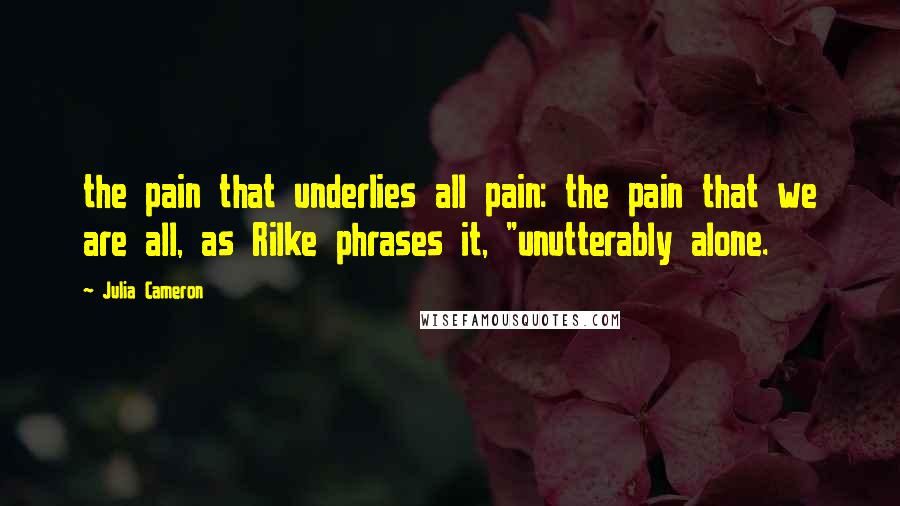 Julia Cameron Quotes: the pain that underlies all pain: the pain that we are all, as Rilke phrases it, "unutterably alone.