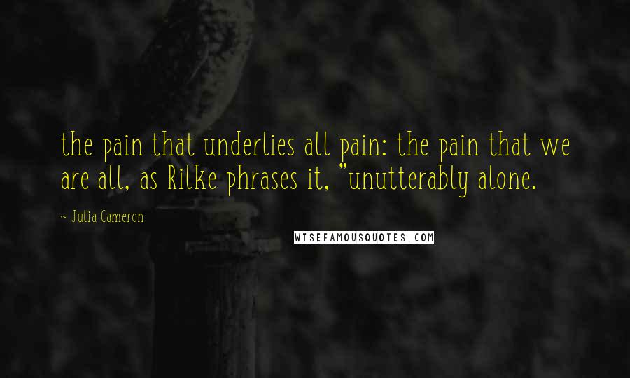 Julia Cameron Quotes: the pain that underlies all pain: the pain that we are all, as Rilke phrases it, "unutterably alone.