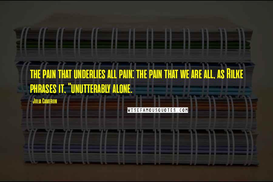 Julia Cameron Quotes: the pain that underlies all pain: the pain that we are all, as Rilke phrases it, "unutterably alone.