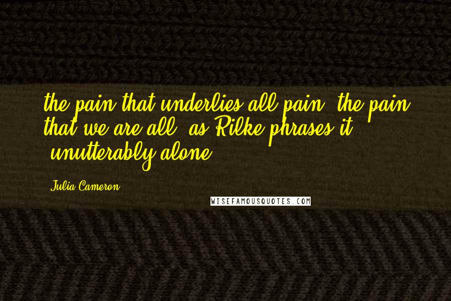 Julia Cameron Quotes: the pain that underlies all pain: the pain that we are all, as Rilke phrases it, "unutterably alone.