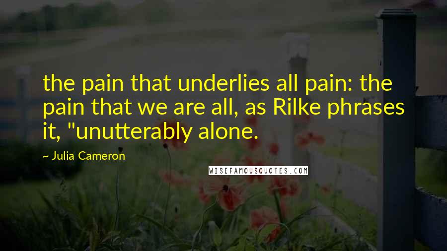 Julia Cameron Quotes: the pain that underlies all pain: the pain that we are all, as Rilke phrases it, "unutterably alone.