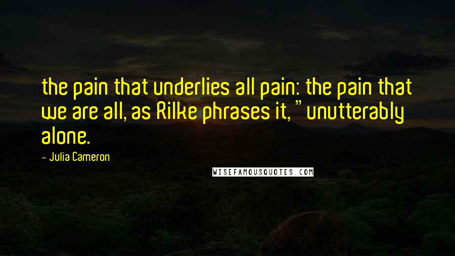 Julia Cameron Quotes: the pain that underlies all pain: the pain that we are all, as Rilke phrases it, "unutterably alone.