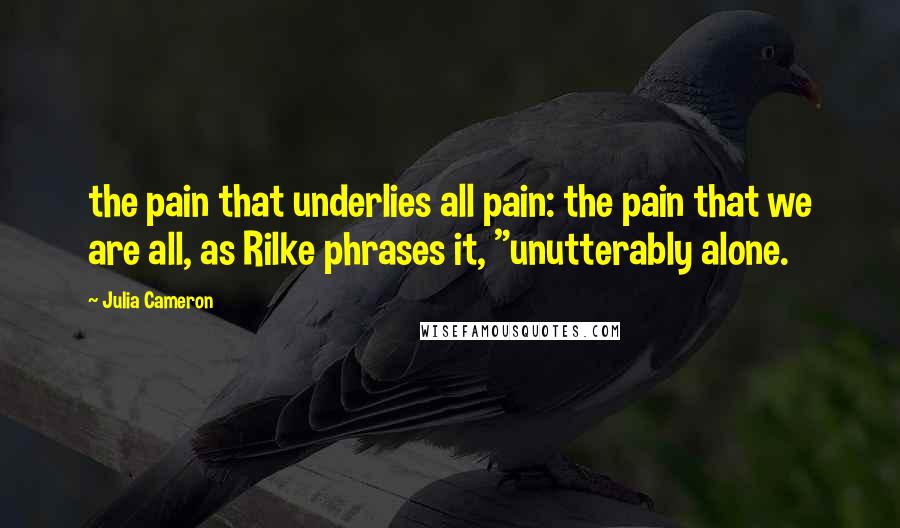 Julia Cameron Quotes: the pain that underlies all pain: the pain that we are all, as Rilke phrases it, "unutterably alone.