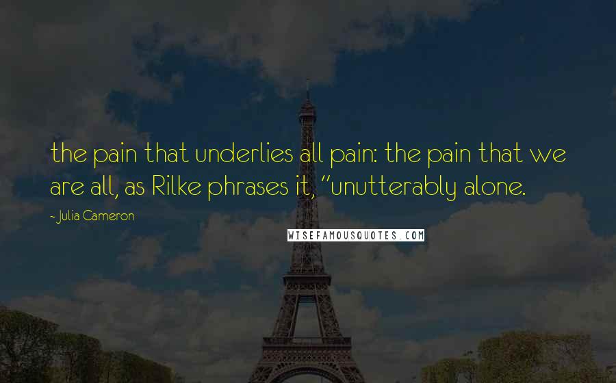 Julia Cameron Quotes: the pain that underlies all pain: the pain that we are all, as Rilke phrases it, "unutterably alone.