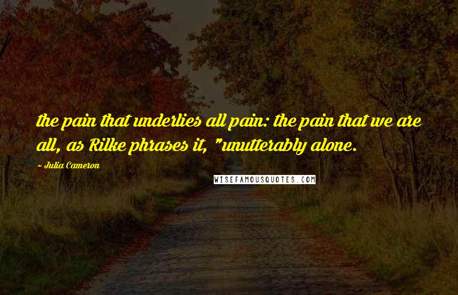 Julia Cameron Quotes: the pain that underlies all pain: the pain that we are all, as Rilke phrases it, "unutterably alone.