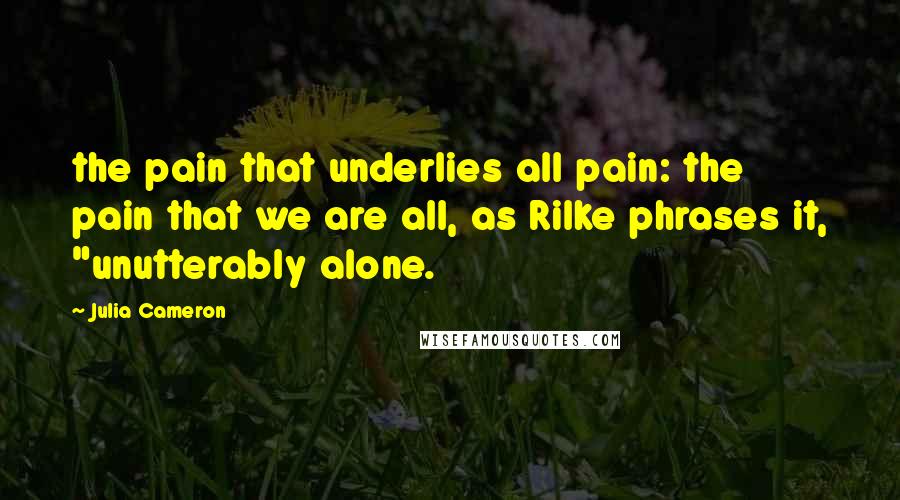 Julia Cameron Quotes: the pain that underlies all pain: the pain that we are all, as Rilke phrases it, "unutterably alone.