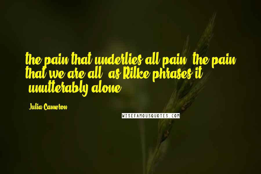 Julia Cameron Quotes: the pain that underlies all pain: the pain that we are all, as Rilke phrases it, "unutterably alone.