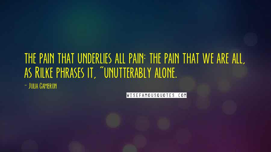 Julia Cameron Quotes: the pain that underlies all pain: the pain that we are all, as Rilke phrases it, "unutterably alone.