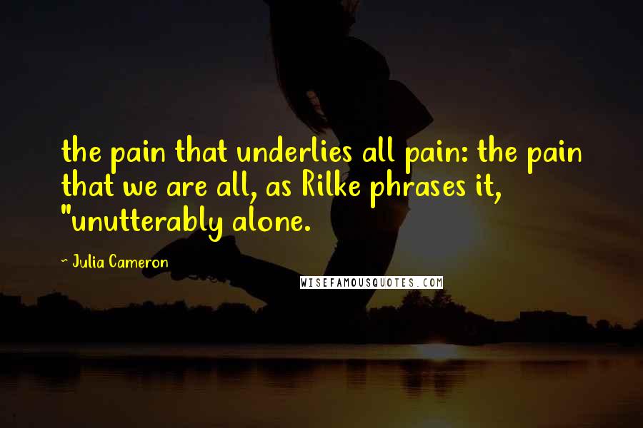 Julia Cameron Quotes: the pain that underlies all pain: the pain that we are all, as Rilke phrases it, "unutterably alone.