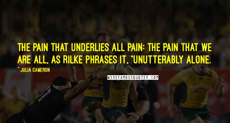 Julia Cameron Quotes: the pain that underlies all pain: the pain that we are all, as Rilke phrases it, "unutterably alone.