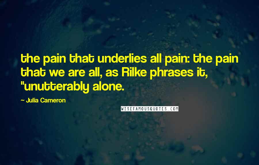 Julia Cameron Quotes: the pain that underlies all pain: the pain that we are all, as Rilke phrases it, "unutterably alone.